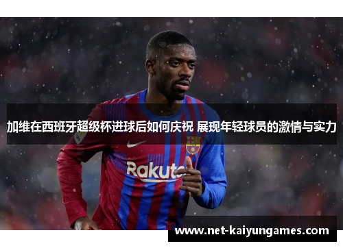 加维在西班牙超级杯进球后如何庆祝 展现年轻球员的激情与实力
