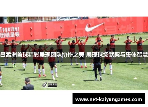 吕孟洲首球精彩呈现团队协作之美 展现球场默契与集体智慧