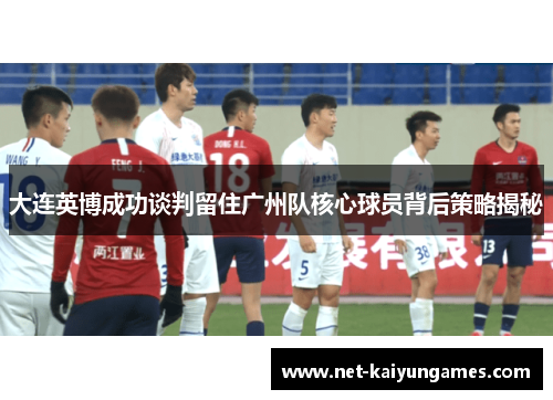 大连英博成功谈判留住广州队核心球员背后策略揭秘