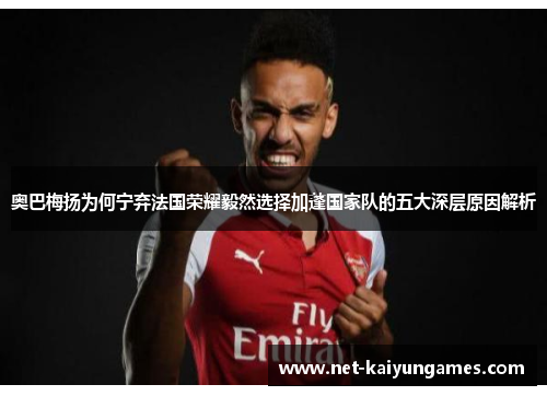 奥巴梅扬为何宁弃法国荣耀毅然选择加蓬国家队的五大深层原因解析 奥巴梅扬为何宁弃法国荣耀毅然选择加蓬国家队的五大深层原因解析