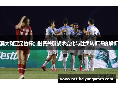 澳大利亚足协杯加时赛关键战术变化与胜负转折深度解析 澳大利亚足协杯加时赛关键战术变化与胜负转折深度解析