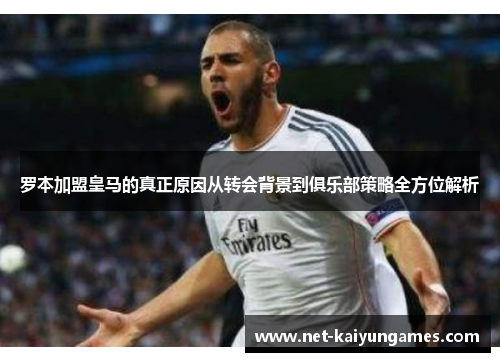 罗本加盟皇马的真正原因从转会背景到俱乐部策略全方位解析 罗本加盟皇马的真正原因从转会背景到俱乐部策略全方位解析